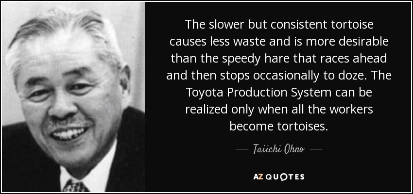The slower but consistent tortoise causes less waste and is more desirable than the speedy hare that races ahead and then stops occasionally to doze. The Toyota Production System can be realized only when all the workers become tortoises. - Taiichi Ohno