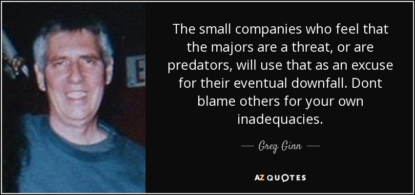 The small companies who feel that the majors are a threat, or are predators, will use that as an excuse for their eventual downfall. Dont blame others for your own inadequacies. - Greg Ginn