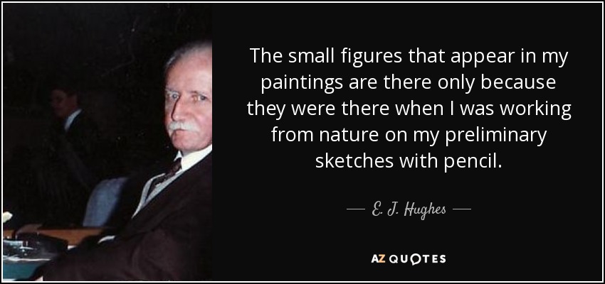 The small figures that appear in my paintings are there only because they were there when I was working from nature on my preliminary sketches with pencil. - E. J. Hughes