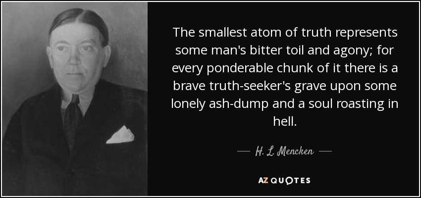 The smallest atom of truth represents some man's bitter toil and agony; for every ponderable chunk of it there is a brave truth-seeker's grave upon some lonely ash-dump and a soul roasting in hell. - H. L. Mencken