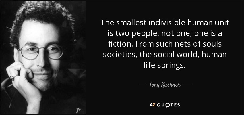 The smallest indivisible human unit is two people, not one; one is a fiction. From such nets of souls societies, the social world, human life springs. - Tony Kushner