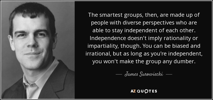 The smartest groups, then, are made up of people with diverse perspectives who are able to stay independent of each other. Independence doesn't imply rationality or impartiality, though. You can be biased and irrational, but as long as you're independent, you won't make the group any dumber. - James Surowiecki