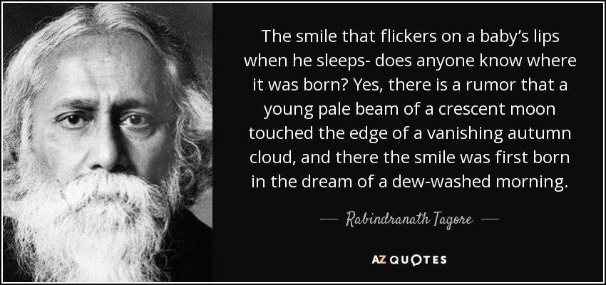 The smile that flickers on a baby’s lips when he sleeps- does anyone know where it was born? Yes, there is a rumor that a young pale beam of a crescent moon touched the edge of a vanishing autumn cloud, and there the smile was first born in the dream of a dew-washed morning. - Rabindranath Tagore