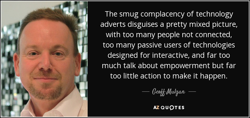 The smug complacency of technology adverts disguises a pretty mixed picture, with too many people not connected, too many passive users of technologies designed for interactive, and far too much talk about empowerment but far too little action to make it happen. - Geoff Mulgan