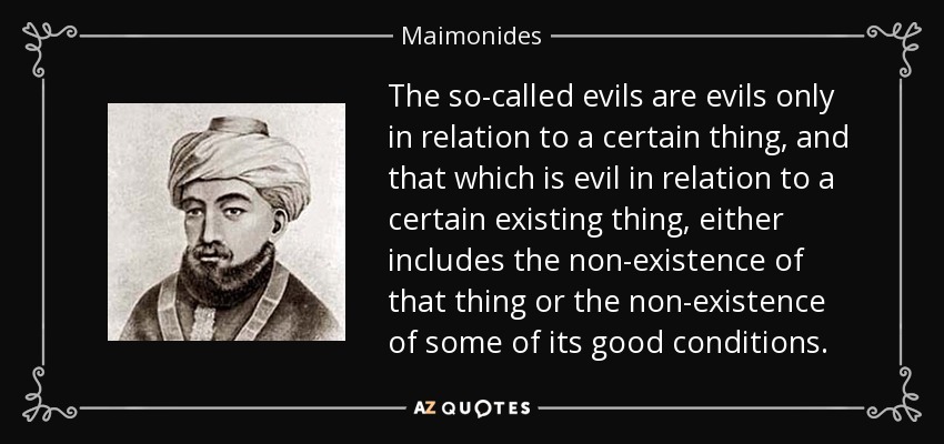 The so-called evils are evils only in relation to a certain thing, and that which is evil in relation to a certain existing thing, either includes the non-existence of that thing or the non-existence of some of its good conditions. - Maimonides