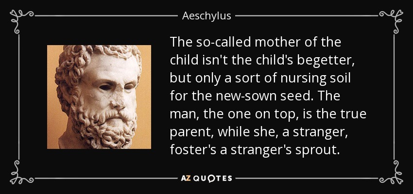The so-called mother of the child isn't the child's begetter, but only a sort of nursing soil for the new-sown seed. The man, the one on top, is the true parent, while she, a stranger, foster's a stranger's sprout. - Aeschylus
