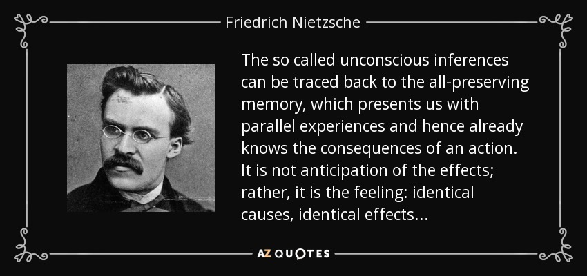 The so called unconscious inferences can be traced back to the all-preserving memory, which presents us with parallel experiences and hence already knows the consequences of an action. It is not anticipation of the effects; rather, it is the feeling: identical causes, identical effects . . . - Friedrich Nietzsche
