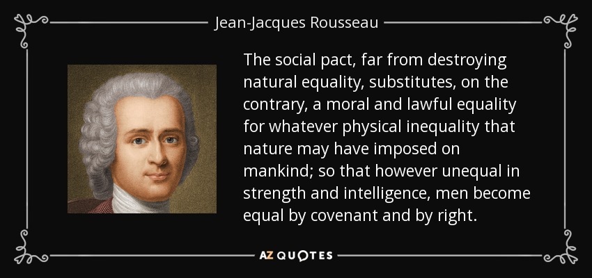 The social pact, far from destroying natural equality, substitutes, on the contrary, a moral and lawful equality for whatever physical inequality that nature may have imposed on mankind; so that however unequal in strength and intelligence, men become equal by covenant and by right. - Jean-Jacques Rousseau