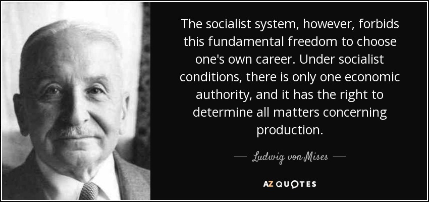 The socialist system, however, forbids this fundamental freedom to choose one's own career. Under socialist conditions, there is only one economic authority, and it has the right to determine all matters concerning production. - Ludwig von Mises
