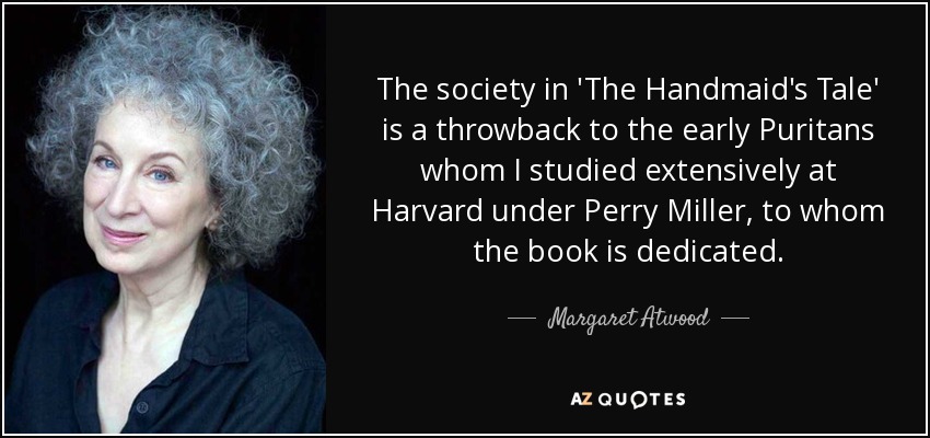 The society in 'The Handmaid's Tale' is a throwback to the early Puritans whom I studied extensively at Harvard under Perry Miller, to whom the book is dedicated. - Margaret Atwood
