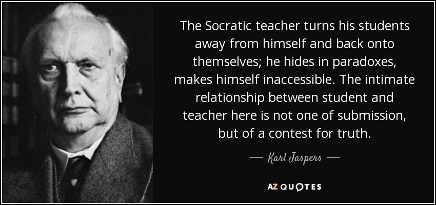 The Socratic teacher turns his students away from himself and back onto themselves; he hides in paradoxes, makes himself inaccessible. The intimate relationship between student and teacher here is not one of submission, but of a contest for truth. - Karl Jaspers