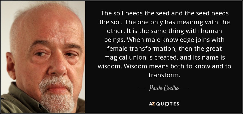 The soil needs the seed and the seed needs the soil. The one only has meaning with the other. It is the same thing with human beings. When male knowledge joins with female transformation, then the great magical union is created, and its name is wisdom. Wisdom means both to know and to transform. - Paulo Coelho