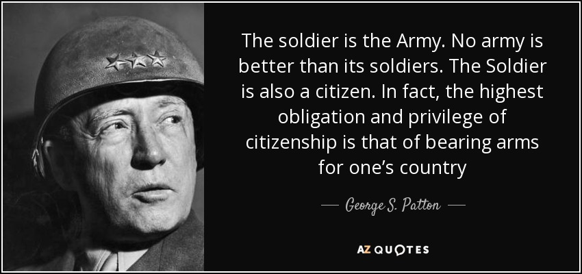 The soldier is the Army. No army is better than its soldiers. The Soldier is also a citizen. In fact, the highest obligation and privilege of citizenship is that of bearing arms for one’s country - George S. Patton