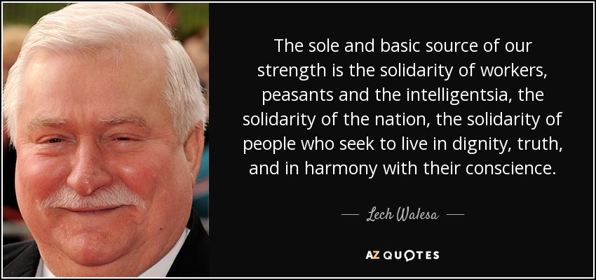 The sole and basic source of our strength is the solidarity of workers, peasants and the intelligentsia, the solidarity of the nation, the solidarity of people who seek to live in dignity, truth, and in harmony with their conscience. - Lech Walesa