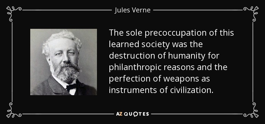 The sole precoccupation of this learned society was the destruction of humanity for philanthropic reasons and the perfection of weapons as instruments of civilization. - Jules Verne