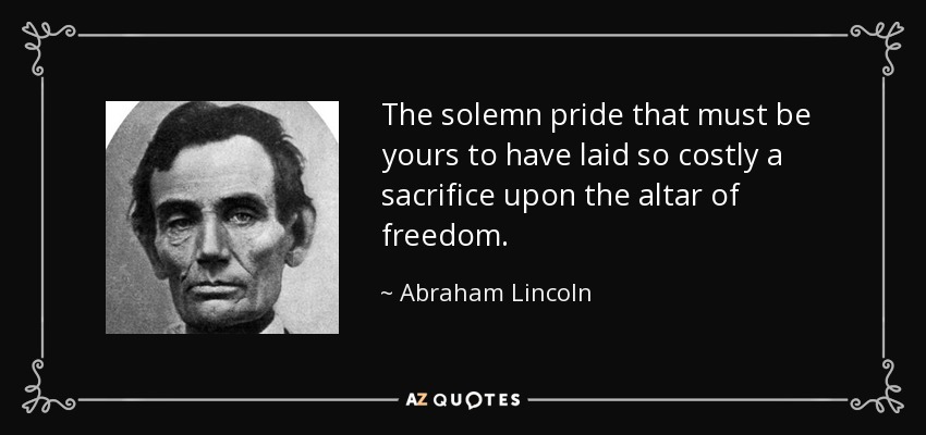 The solemn pride that must be yours to have laid so costly a sacrifice upon the altar of freedom. - Abraham Lincoln