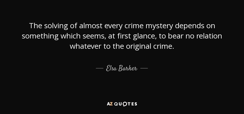 The solving of almost every crime mystery depends on something which seems, at first glance, to bear no relation whatever to the original crime. - Elsa Barker