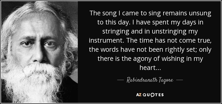 The song I came to sing remains unsung to this day. I have spent my days in stringing and in unstringing my instrument. The time has not come true, the words have not been rightly set; only there is the agony of wishing in my heart . . . - Rabindranath Tagore