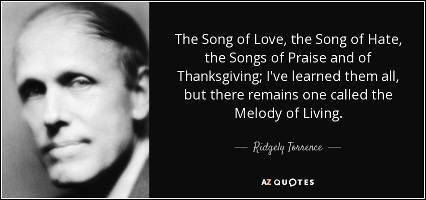 The Song of Love, the Song of Hate, the Songs of Praise and of Thanksgiving; I've learned them all, but there remains one called the Melody of Living. - Ridgely Torrence