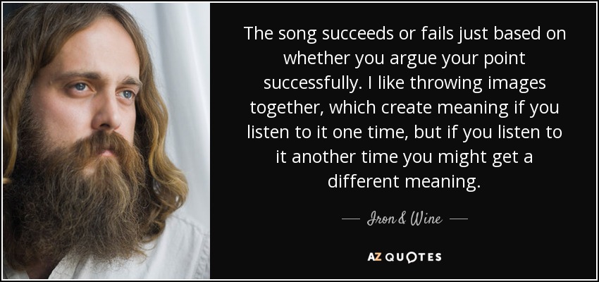 The song succeeds or fails just based on whether you argue your point successfully. I like throwing images together, which create meaning if you listen to it one time, but if you listen to it another time you might get a different meaning. - Iron & Wine