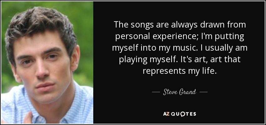 The songs are always drawn from personal experience; I'm putting myself into my music. I usually am playing myself. It's art, art that represents my life. - Steve Grand