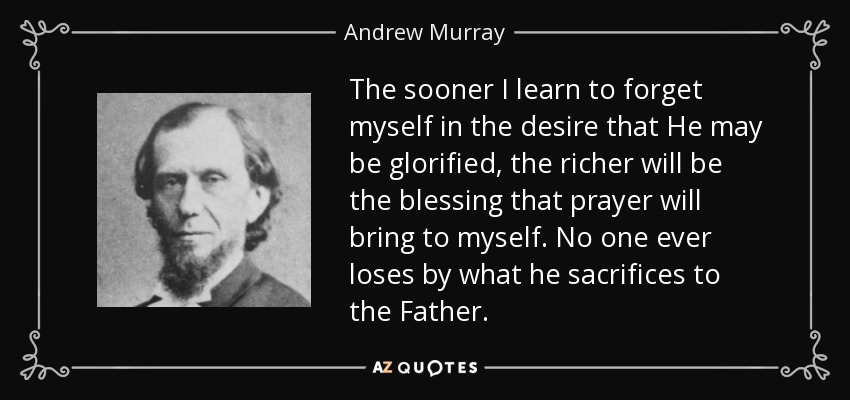 The sooner I learn to forget myself in the desire that He may be glorified, the richer will be the blessing that prayer will bring to myself. No one ever loses by what he sacrifices to the Father. - Andrew Murray