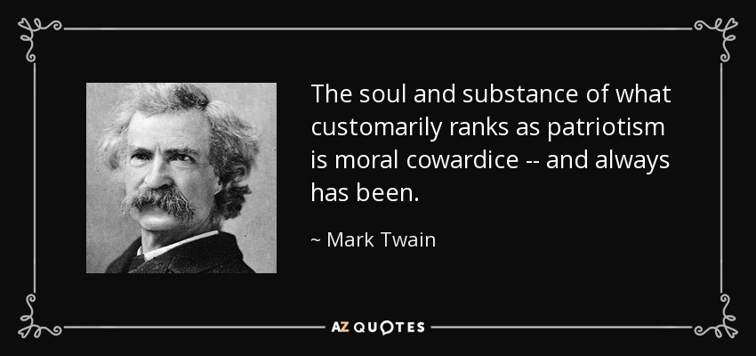 The soul and substance of what customarily ranks as patriotism is moral cowardice -- and always has been. - Mark Twain