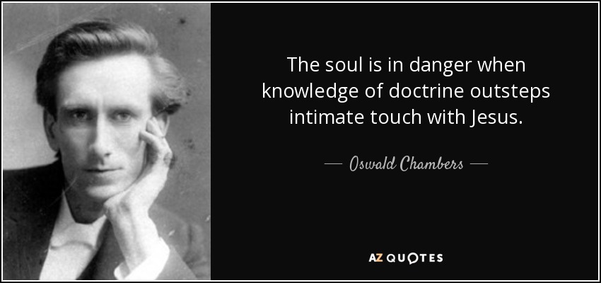 The soul is in danger when knowledge of doctrine outsteps intimate touch with Jesus. - Oswald Chambers