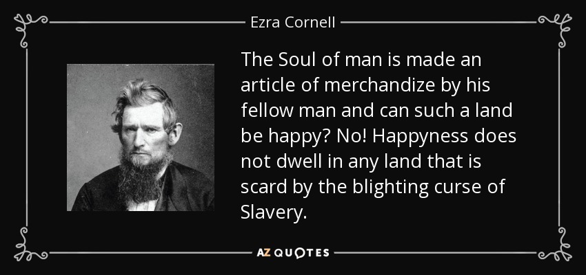The Soul of man is made an article of merchandize by his fellow man and can such a land be happy? No! Happyness does not dwell in any land that is scard by the blighting curse of Slavery. - Ezra Cornell