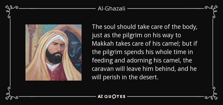 The soul should take care of the body, just as the pilgrim on his way to Makkah takes care of his camel; but if the pilgrim spends his whole time in feeding and adorning his camel, the caravan will leave him behind, and he will perish in the desert. - Al-Ghazali