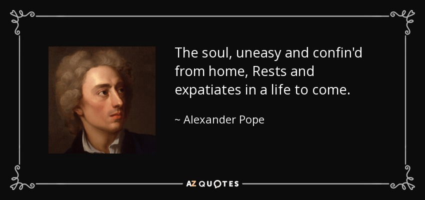 The soul, uneasy and confin'd from home, Rests and expatiates in a life to come. - Alexander Pope