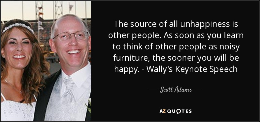 The source of all unhappiness is other people. As soon as you learn to think of other people as noisy furniture, the sooner you will be happy. - Wally's Keynote Speech - Scott Adams