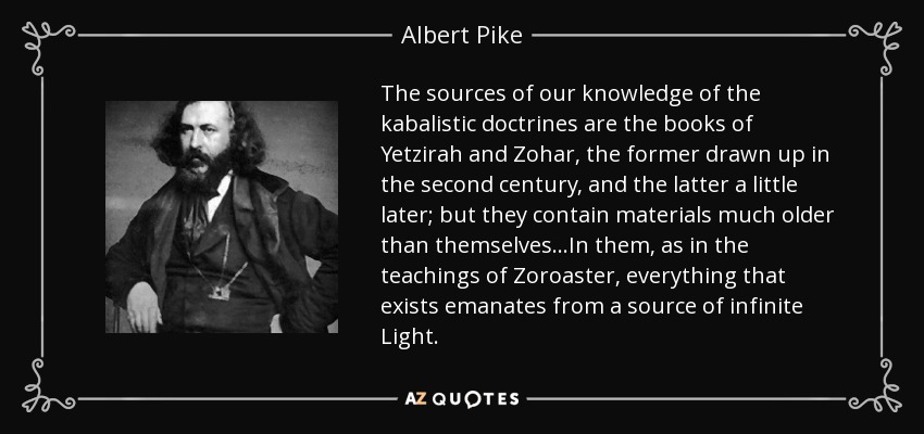 The sources of our knowledge of the kabalistic doctrines are the books of Yetzirah and Zohar, the former drawn up in the second century, and the latter a little later; but they contain materials much older than themselves...In them, as in the teachings of Zoroaster, everything that exists emanates from a source of infinite Light. - Albert Pike