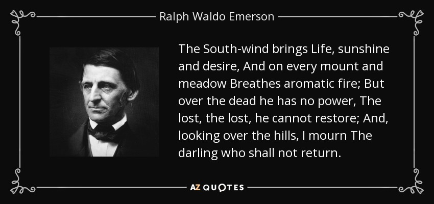 The South-wind brings Life, sunshine and desire, And on every mount and meadow Breathes aromatic fire; But over the dead he has no power, The lost, the lost, he cannot restore; And, looking over the hills, I mourn The darling who shall not return. - Ralph Waldo Emerson