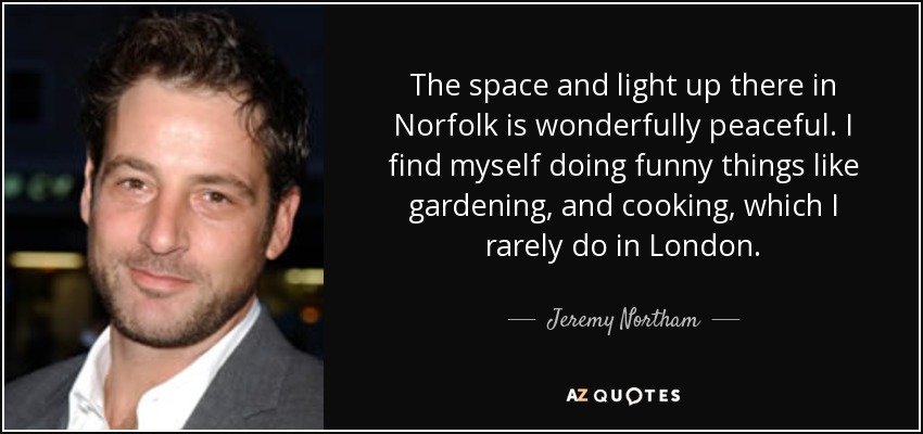 The space and light up there in Norfolk is wonderfully peaceful. I find myself doing funny things like gardening, and cooking, which I rarely do in London. - Jeremy Northam