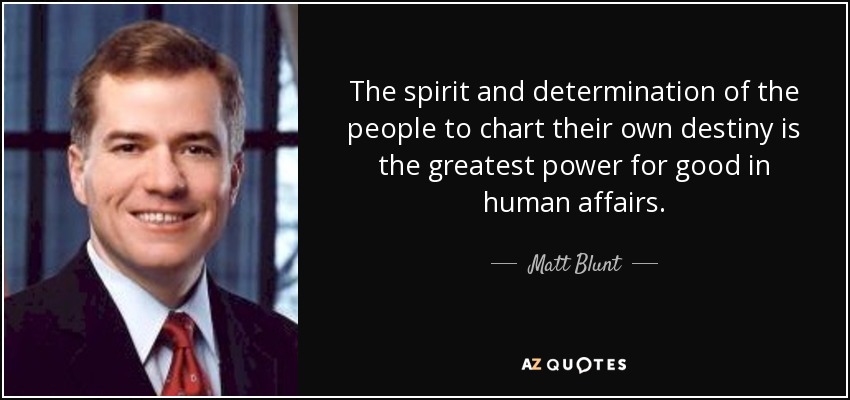 The spirit and determination of the people to chart their own destiny is the greatest power for good in human affairs. - Matt Blunt