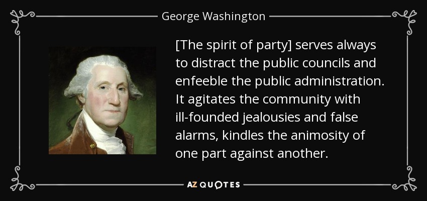 [The spirit of party] serves always to distract the public councils and enfeeble the public administration. It agitates the community with ill-founded jealousies and false alarms, kindles the animosity of one part against another. - George Washington