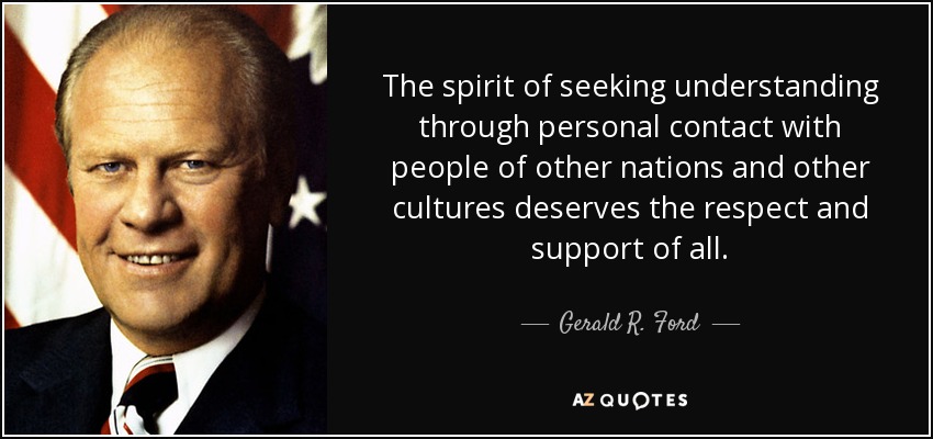The spirit of seeking understanding through personal contact with people of other nations and other cultures deserves the respect and support of all. - Gerald R. Ford