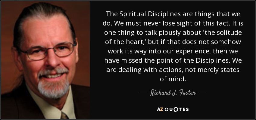 The Spiritual Disciplines are things that we do. We must never lose sight of this fact. It is one thing to talk piously about 'the solitude of the heart,' but if that does not somehow work its way into our experience, then we have missed the point of the Disciplines. We are dealing with actions, not merely states of mind. - Richard J. Foster