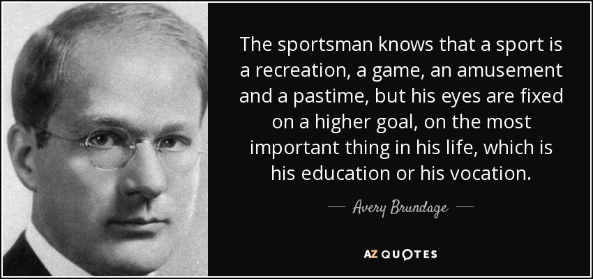 The sportsman knows that a sport is a recreation, a game, an amusement and a pastime, but his eyes are fixed on a higher goal, on the most important thing in his life, which is his education or his vocation. - Avery Brundage