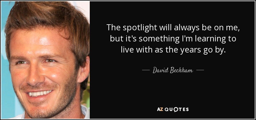 The spotlight will always be on me, but it's something I'm learning to live with as the years go by. - David Beckham