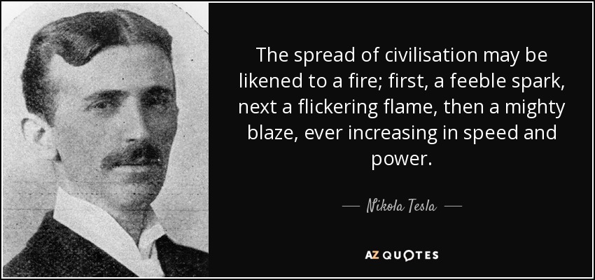 The spread of civilisation may be likened to a fire; first, a feeble spark, next a flickering flame, then a mighty blaze, ever increasing in speed and power. - Nikola Tesla