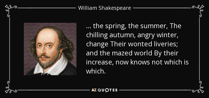 ... the spring, the summer, The chilling autumn, angry winter, change Their wonted liveries; and the mazed world By their increase, now knows not which is which. - William Shakespeare