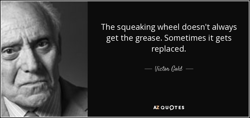 The squeaking wheel doesn't always get the grease. Sometimes it gets replaced. - Victor Gold