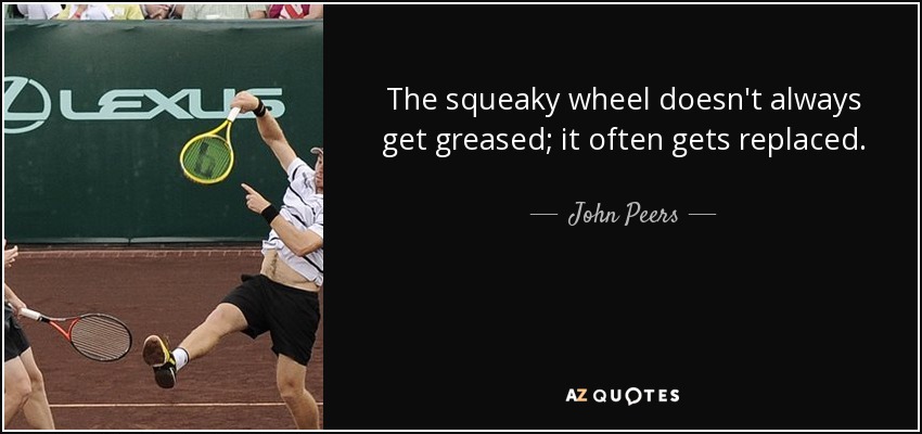 The squeaky wheel doesn't always get greased; it often gets replaced. - John Peers