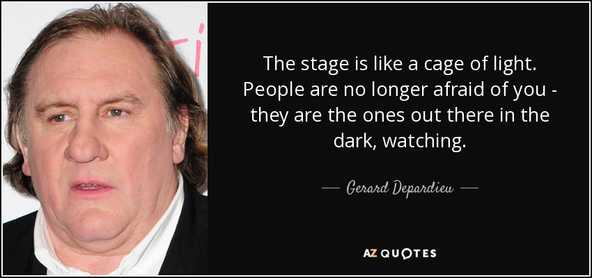 The stage is like a cage of light. People are no longer afraid of you - they are the ones out there in the dark, watching. - Gerard Depardieu