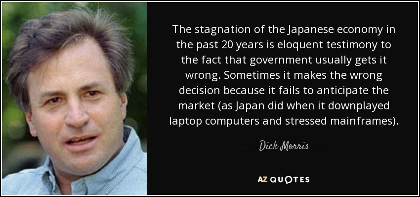 The stagnation of the Japanese economy in the past 20 years is eloquent testimony to the fact that government usually gets it wrong. Sometimes it makes the wrong decision because it fails to anticipate the market (as Japan did when it downplayed laptop computers and stressed mainframes). - Dick Morris