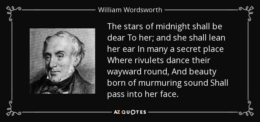 The stars of midnight shall be dear To her; and she shall lean her ear In many a secret place Where rivulets dance their wayward round, And beauty born of murmuring sound Shall pass into her face. - William Wordsworth