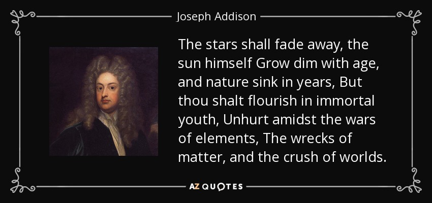 The stars shall fade away, the sun himself Grow dim with age, and nature sink in years, But thou shalt flourish in immortal youth, Unhurt amidst the wars of elements, The wrecks of matter, and the crush of worlds. - Joseph Addison