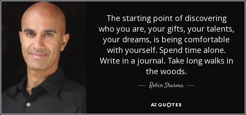 The starting point of discovering who you are, your gifts, your talents, your dreams, is being comfortable with yourself. Spend time alone. Write in a journal. Take long walks in the woods. - Robin Sharma